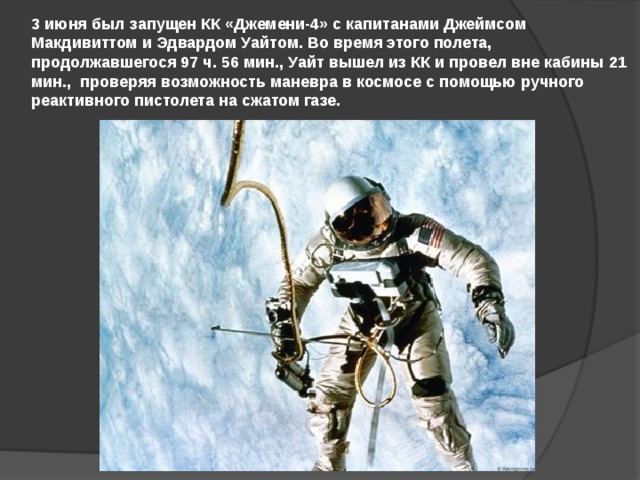 3 июня был запущен КК «Джемени-4» с капитанами Джеймсом Макдивиттом и Эдвардом Уайтом. Во время этого полета, продолжавшегося 97 ч. 56 мин., Уайт вышел из КК и провел вне кабины 21 мин., проверяя возможность маневра в космосе с помощью ручного реактивного пистолета на сжатом газе. 