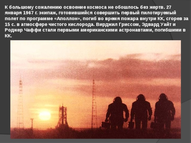 К большому сожалению освоение космоса не обошлось без жертв. 27 января 1967 г. экипаж, готовившийся совершить первый пилотируемый полет по программе «Аполлон», погиб во время пожара внутри КК, сгорев за 15 с. в атмосфере чистого кислорода. Вирджил Гриссом, Эдвард Уайт и Роджер Чаффи стали первыми американскими астронавтами, погибшими в КК. 
