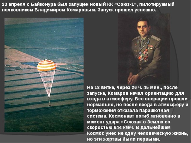 23 апреля с Байконура был запущен новый КК «Союз-1», пилотируемый полковником Владимиром Комаровым. Запуск прошел успешно. На 18 витке, через 26 ч. 45 мин., после запуска, Комаров начал ориентацию для входа в атмосферу. Все операции прошли нормально, но после входа в атмосферу и торможения отказала парашютная система. Космонавт погиб мгновенно в момент удара «Союза» о Землю со скоростью 644 км/ч. В дальнейшем Космос унес не одну человеческую жизнь, но эти жертвы были первыми. 