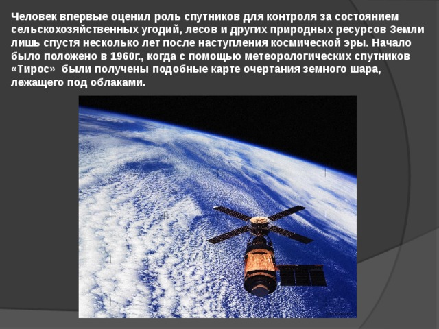 Человек впервые оценил роль спутников для контроля за состоянием сельскохозяйственных угодий, лесов и других природных ресурсов Земли лишь спустя несколько лет после наступления космической эры. Начало было положено в 1960г., когда с помощью метеорологических спутников «Тирос» были получены подобные карте очертания земного шара, лежащего под облаками. 