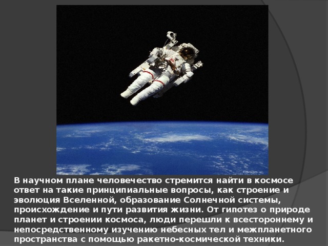 В научном плане человечество стремится найти в космосе ответ на такие принципиальные вопросы, как строение и эволюция Вселенной, образование Солнечной системы, происхождение и пути развития жизни. От гипотез о природе планет и строении космоса, люди перешли к всестороннему и непосредственному изучению небесных тел и межпланетного пространства с помощью ракетно-космической техники. 