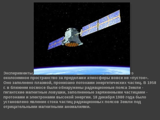 Эксперименты, проведённые на первых спутниках показали, что околоземное пространство за пределами атмосферы вовсе не «пустое». Оно заполнено плазмой, пронизано потоками энергетических частиц. В 1958 г. в ближнем космосе были обнаружены радиационные пояса Земли - гигантские магнитные ловушки, заполненные заряженными частицами - протонами и электронами высокой энергии. 18 декабря 1980 года было установлено явление стока частиц радиационных поясов Земли под отрицательными магнитными аномалиями.  