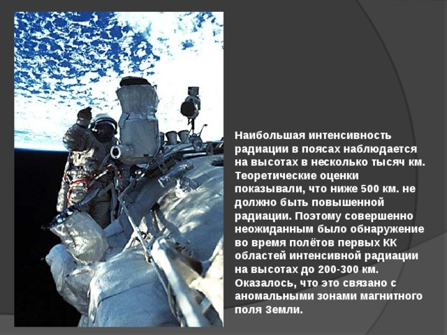 Наибольшая интенсивность радиации в поясах наблюдается на высотах в несколько тысяч км. Теоретические оценки показывали, что ниже 500 км. не должно быть повышенной радиации. Поэтому совершенно неожиданным было обнаружение во время полётов первых КК областей интенсивной радиации на высотах до 200-300 км. Оказалось, что это связано с аномальными зонами магнитного поля Земли. 