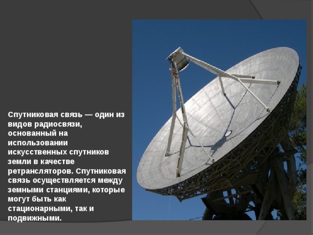 Спутниковая связь — один из видов радиосвязи, основанный на использовании искусственных спутников земли в качестве ретрансляторов. Спутниковая связь осуществляется между земными станциями, которые могут быть как стационарными, так и подвижными. 