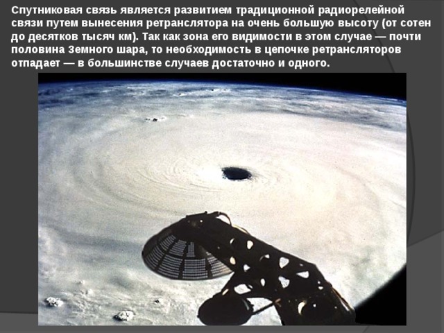 Спутниковая связь является развитием традиционной радиорелейной связи путем вынесения ретранслятора на очень большую высоту (от сотен до десятков тысяч км). Так как зона его видимости в этом случае — почти половина Земного шара, то необходимость в цепочке ретрансляторов отпадает — в большинстве случаев достаточно и одного. 