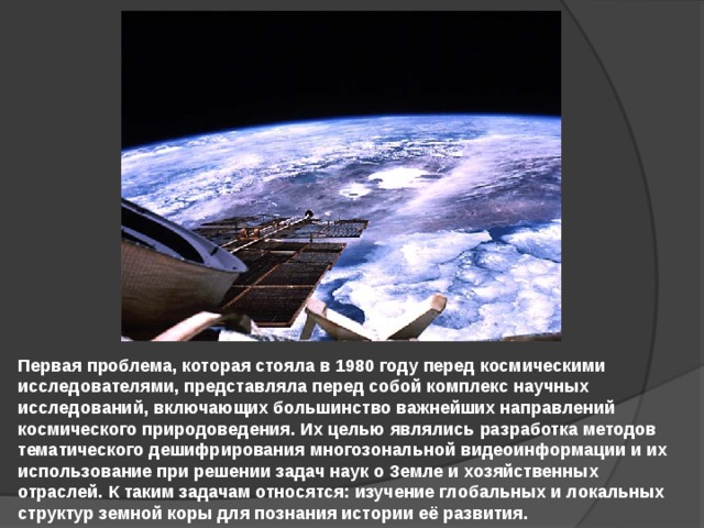 Первая проблема, которая стояла в 1980 году перед космическими исследователями, представляла перед собой комплекс научных исследований, включающих большинство важнейших направлений космического природоведения. Их целью являлись разработка методов тематического дешифрирования многозональной видеоинформации и их использование при решении задач наук о Земле и хозяйственных отраслей. К таким задачам относятся: изучение глобальных и локальных структур земной коры для познания истории её развития. 