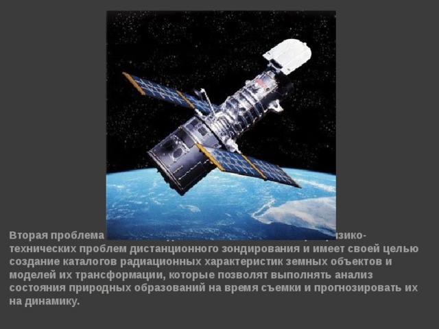 Вторая проблема является одной из основополагающих физико-технических проблем дистанционного зондирования и имеет своей целью создание каталогов радиационных характеристик земных объектов и моделей их трансформации, которые позволят выполнять анализ состояния природных образований на время съемки и прогнозировать их на динамику.  