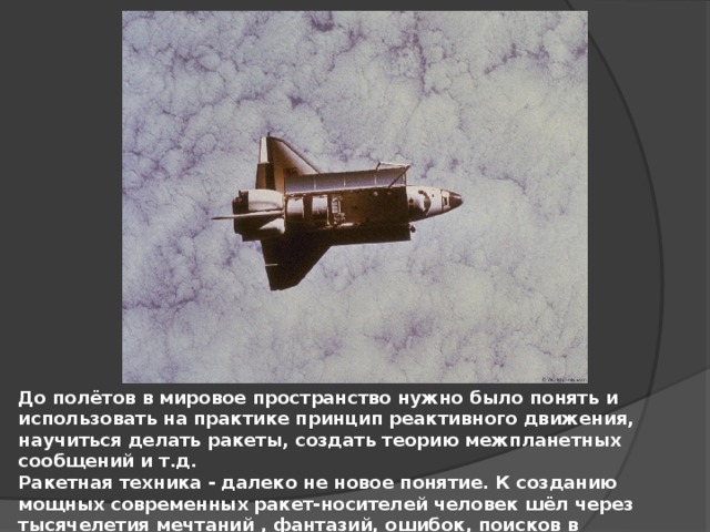 До полётов в мировое пространство нужно было понять и использовать на практике принцип реактивного движения, научиться делать ракеты, создать теорию межпланетных сообщений и т.д. Ракетная техника - далеко не новое понятие. К созданию мощных современных ракет-носителей человек шёл через тысячелетия мечтаний , фантазий, ошибок, поисков в различных областях науки и техники, накопления опыта и знаний. 