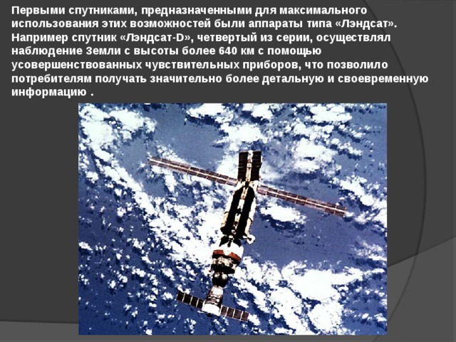 Первыми спутниками, предназначенными для максимального использования этих возможностей были аппараты типа «Лэндсат». Например спутник «Лэндсат-D», четвертый из серии, осуществлял наблюдение Земли с высоты более 640 км с помощью усовершенствованных чувствительных приборов, что позволило потребителям получать значительно более детальную и своевременную информацию . 