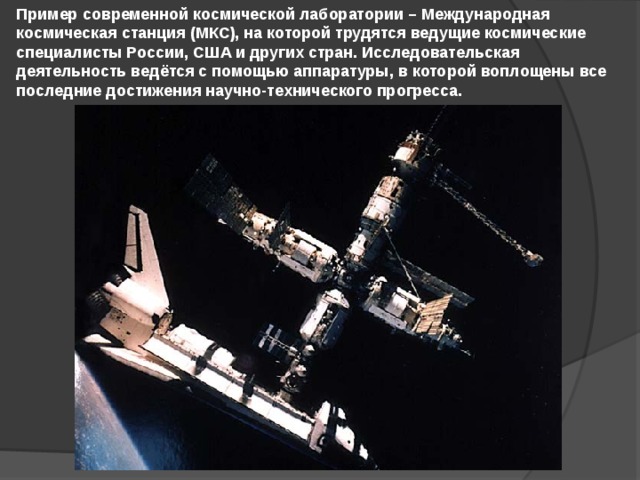 Пример современной космической лаборатории – Международная космическая станция (МКС), на которой трудятся ведущие космические специалисты России, США и других стран. Исследовательская деятельность ведётся с помощью аппаратуры, в которой воплощены все последние достижения научно-технического прогресса. 
