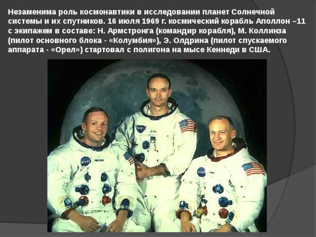 Незаменима роль космонавтики в исследовании планет Солнечной системы и их спутников. 16 июля 1969 г. космический корабль Аполлон –11 с экипажем в составе: Н. Армстронга (командир корабля), М. Коллинза (пилот основного блока - «Колумбия»), Э. Олдрина (пилот спускаемого аппарата - «Орел») стартовал с полигона на мысе Кеннеди в США. 
