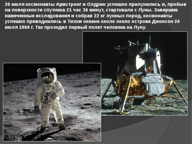 20 июля космонавты Армстронг и Олдрин успешно прилунились и, пробыв на поверхности спутника 21 час 36 минут, стартовали с Луны. Завершив намеченные исследования и собрав 22 кг лунных пород, космонавты успешно приводнились в Тихом океане около около острова Джонсон 24 июля 1969 г. Так проходил первый полет человека на Луну. 