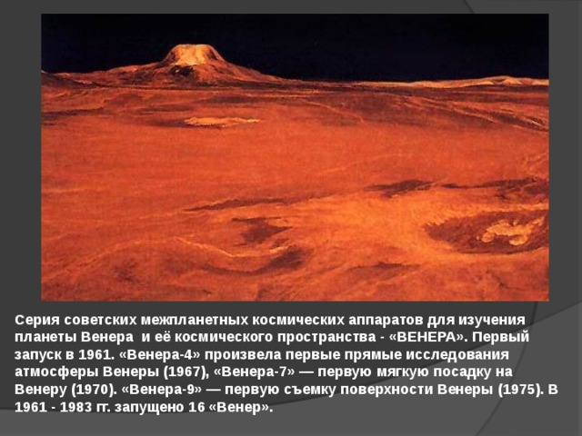 Серия советских межпланетных космических аппаратов для изучения планеты Венера и её космического пространства - «ВЕНЕРА». Первый запуск в 1961. «Венера-4» произвела первые прямые исследования атмосферы Венеры (1967), «Венера-7» — первую мягкую посадку на Венеру (1970). «Венера-9» — первую съемку поверхности Венеры (1975). В 1961 - 1983 гг. запущено 16 «Венер». 