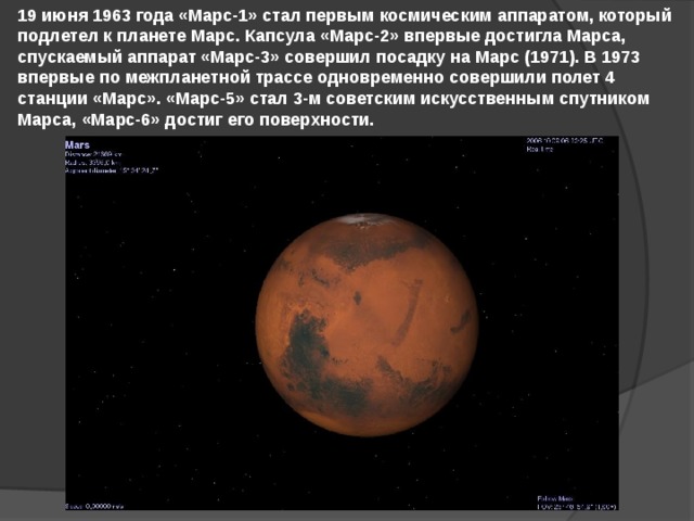 19 июня 1963 года «Марс-1» стал первым космическим аппаратом, который подлетел к планете Марс. Капсула «Марс-2» впервые достигла Марса, спускаемый аппарат «Марс-3» совершил посадку на Марс (1971). В 1973 впервые по межпланетной трассе одновременно совершили полет 4 станции «Марс». «Марс-5» стал 3-м советским искусственным спутником Марса, «Марс-6» достиг его поверхности. 