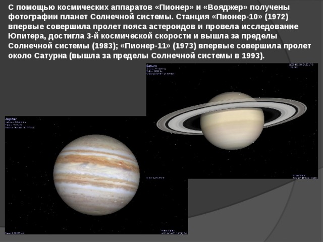С помощью космических аппаратов «Пионер» и «Вояджер» получены фотографии планет Солнечной системы. Станция «Пионер-10» (1972) впервые совершила пролет пояса астероидов и провела исследование Юпитера, достигла 3-й космической скорости и вышла за пределы Солнечной системы (1983); «Пионер-11» (1973) впервые совершила пролет около Сатурна (вышла за пределы Солнечной системы в 1993).  
