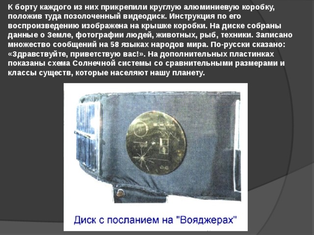 К борту каждого из них прикрепили круглую алюминиевую коробку, положив туда позолоченный видеодиск. Инструкция по его воспроизведению изображена на крышке коробки. На диске собраны данные о Земле, фотографии людей, животных, рыб, техники. Записано множество сообщений на 58 языках народов мира. По-русски сказано: «Здравствуйте, приветствую вас!». На дополнительных пластинках показаны схема Солнечной системы со сравнительными размерами и классы существ, которые населяют нашу планету. 