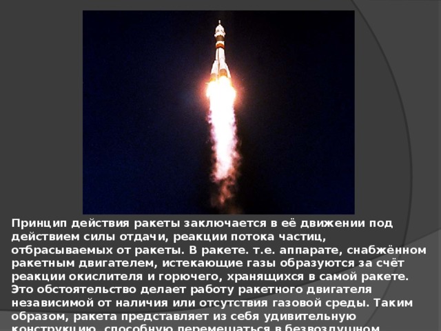 Принцип действия ракеты заключается в её движении под действием силы отдачи, реакции потока частиц, отбрасываемых от ракеты. В ракете. т.е. аппарате, снабжённом ракетным двигателем, истекающие газы образуются за счёт реакции окислителя и горючего, хранящихся в самой ракете. Это обстоятельство делает работу ракетного двигателя независимой от наличия или отсутствия газовой среды. Таким образом, ракета представляет из себя удивительную конструкцию, способную перемещаться в безвоздушном пространстве, т.е. не опорном, космическом пространстве. 