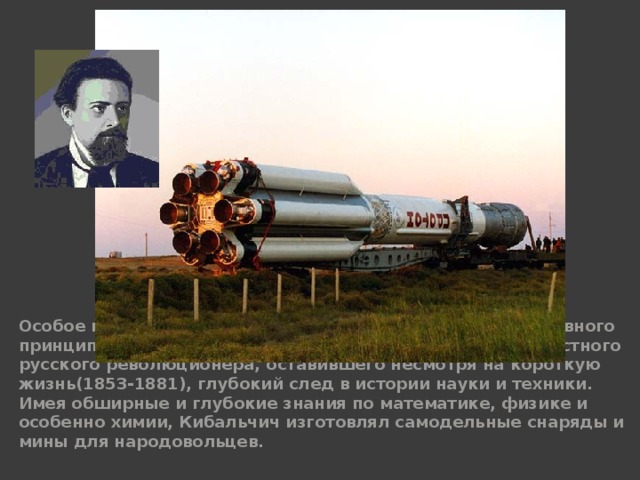 Особое место среди русских проектов применения реактивного принципа полёта занимает проект Н. И. Кибальчича, известного русского революционера, оставившего несмотря на короткую жизнь(1853-1881), глубокий след в истории науки и техники. Имея обширные и глубокие знания по математике, физике и особенно химии, Кибальчич изготовлял самодельные снаряды и мины для народовольцев. 