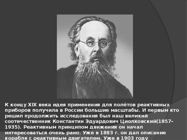 К концу XIX века идея применения для полётов реактивных приборов получила в России большие масштабы. И первым кто решил продолжить исследования был наш великий соотечественник Константин Эдуардович Циолковский(1857-1935). Реактивным принципом движения он начал интересоваться очень рано. Уже в 1883 г. он дал описание корабля с реактивным двигателем. Уже в 1903 году Циолковский впервые в мире дал возможность конструировать схему жидкостной ракеты. 