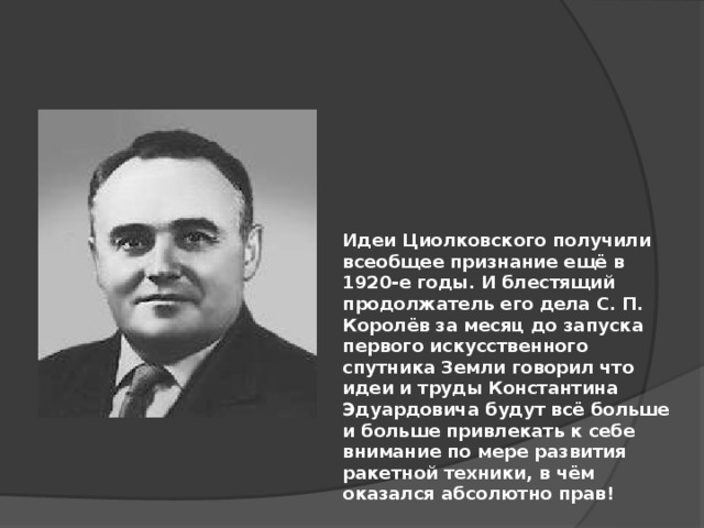 Идеи Циолковского получили всеобщее признание ещё в 1920-е годы. И блестящий продолжатель его дела С. П. Королёв за месяц до запуска первого искусственного спутника Земли говорил что идеи и труды Константина Эдуардовича будут всё больше и больше привлекать к себе внимание по мере развития ракетной техники, в чём оказался абсолютно прав! 