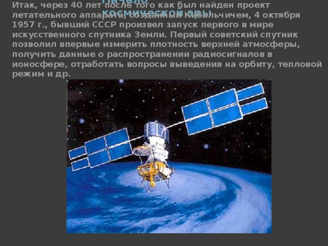 Начало космической эры   Итак, через 40 лет после того как был найден проект летательного аппарата, созданный Кибальчичем, 4 октября 1957 г., бывший СССР произвел запуск первого в мире искусственного спутника Земли. Первый советский спутник позволил впервые измерить плотность верхней атмосферы, получить данные о распространении радиосигналов в ионосфере, отработать вопросы выведения на орбиту, тепловой режим и др. 