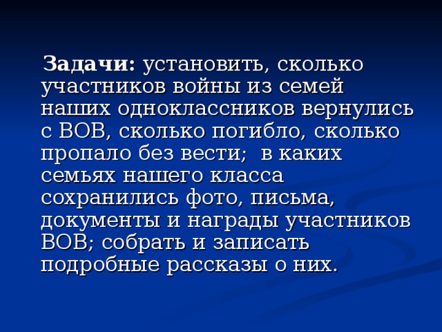  Задачи: установить, сколько участников войны из семей наших одноклассников вернулись с ВОВ, сколько погибло, сколько пропало без вести; в каких семьях нашего класса сохранились фото, письма, документы и награды участников ВОВ; собрать и записать подробные рассказы о них. 