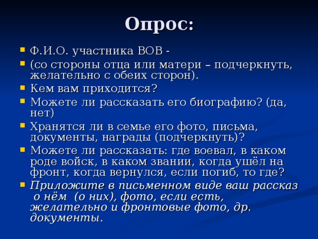 Опрос: Ф.И.О. участника ВОВ - (со стороны отца или матери – подчеркнуть, желательно с обеих сторон). Кем вам приходится? Можете ли рассказать его биографию? (да, нет) Хранятся ли в семье его фото, письма, документы, награды (подчеркнуть)? Можете ли рассказать: где воевал, в каком роде войск, в каком звании, когда ушёл на фронт, когда вернулся, если погиб, то где? Приложите в письменном виде ваш рассказ о нём (о них), фото, если есть, желательно и фронтовые фото, др. документы. 