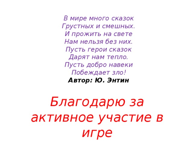 В мире много сказок Грустных и смешных. И прожить на свете Нам нельзя без них. Пусть герои сказок Дарят нам тепло. Пусть добро навеки Побеждает зло! Автор: Ю. Энтин Благодарю за активное участие в игре 