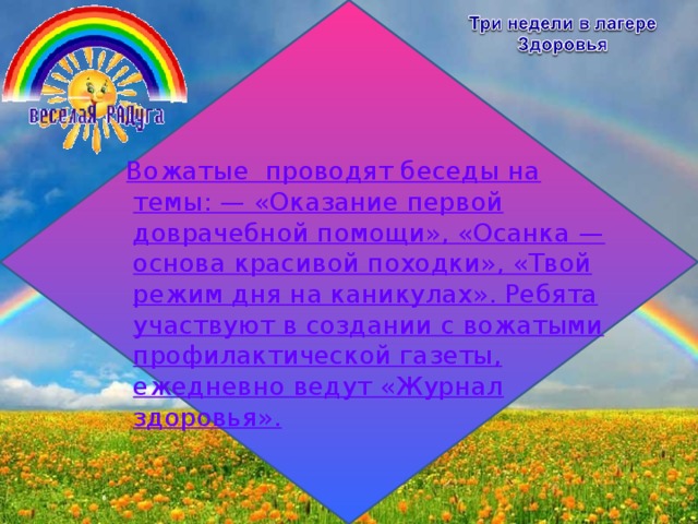     Вожатые проводят беседы на темы: — «Оказание первой доврачебной помощи», «Осанка — основа красивой походки», «Твой режим дня на каникулах». Ребята участвуют в создании с вожатыми профилактической газеты, ежедневно ведут «Журнал здоровья».   