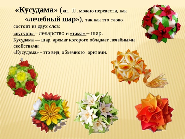  «Кусудама » ( яп. 薬玉 , можно перевести, как «лечебный шар »), так как это слово состоит из двух слов: «кусури» – лекарство и «тама» – шар . Кусудама — шар, аромат которого обладает лечебными свойствами. «Кусудама» - это вид объемного оригами. 