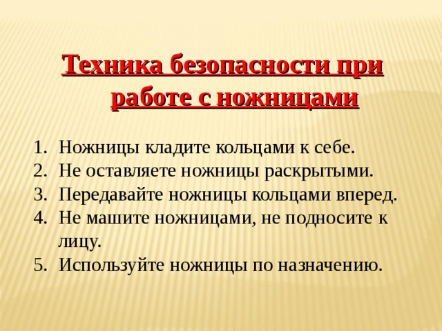 Техника безопасности при работе с ножницами Ножницы кладите кольцами к себе. Не оставляете ножницы раскрытыми. Передавайте ножницы кольцами вперед. Не машите ножницами, не подносите к лицу. Используйте ножницы по назначению. 