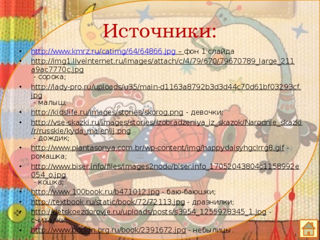 Источники: http://www.kmrz.ru/catimg/64/64866.jpg – фон 1 слайда http://img1.liveinternet.ru/images/attach/c/4/79/670/79670789_large_211a9ac7770c.jpg - сорока; http://lady-pro.ru/uploads/u35/main-d1163a8792b3d3d44c70d61bf03293cf.jpg - малыш; http://kidslife.ru/images/stories/skorog.png - девочки; http://vse-skazki.ru/images/stories/Izobradzeniya_iz_skazok/Narodnie_skazki/r/russkie/kyda_malenlij.png - дождик; http://www.plantasonya.com.br/wp-content/img/happydaisyhgclrrg8.gif - ромашка; http://www.biser.info/files/images2node/biser.info_17052043804c1158992e054_o.jpg - кошка; http://www.100book.ru/b471012.jpg - баю-баюшки; http://textbook.ru/static/book/72/72113.jpg - дразнилки; http://detskoezdorovje.ru/uploads/posts/s3954_1255978345_1.jpg - считалки; http://www.bookin.org.ru/book/2391672.jpg - небылицы. 