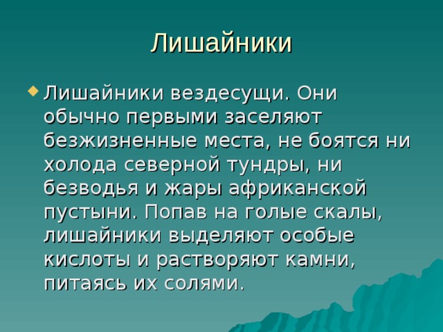 Лишайники Лишайники вездесущи. Они обычно первыми заселяют безжизненные места, не боятся ни холода северной тундры, ни безводья и жары африканской пустыни. Попав на голые скалы, лишайники выделяют особые кислоты и растворяют камни, питаясь их солями. 