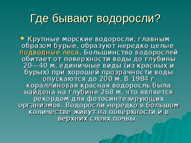 Где бывают водоросли? Крупные морские водоросли, главным образом бурые, образуют нередко целые  подводные леса . Большинство водорослей обитает от поверхности воды до глубины 20—40 м, единичные виды (из красных и бурых) при хорошей прозрачности воды опускаются до 200 м. В 1984 г кораллиновая красная водоросль была найдена на глубине 268 м, что является рекордом для фотосинтезирующих организмов. Водоросли нередко в большом количестве живут на поверхности и в верхних слоях почвы. 