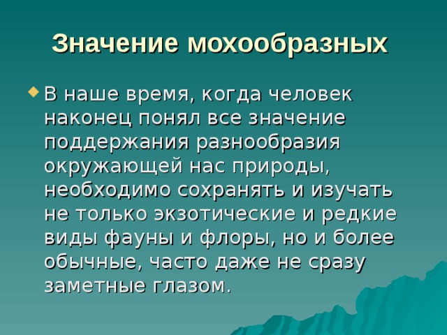 Значение мохообразных  В наше время, когда человек наконец понял все значение поддержания разнообразия окружающей нас природы, необходимо сохранять и изучать не только экзотические и редкие виды фауны и флоры, но и более обычные, часто даже не сразу заметные глазом. 