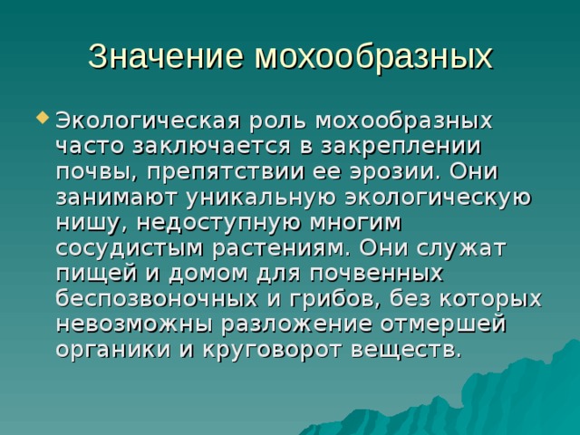 Значение мохообразных Экологическая роль мохообразных часто заключается в закреплении почвы, препятствии ее эрозии. Они занимают уникальную экологическую нишу, недоступную многим сосудистым растениям. Они служат пищей и домом для почвенных беспозвоночных и грибов, без которых невозможны разложение отмершей органики и круговорот веществ.  