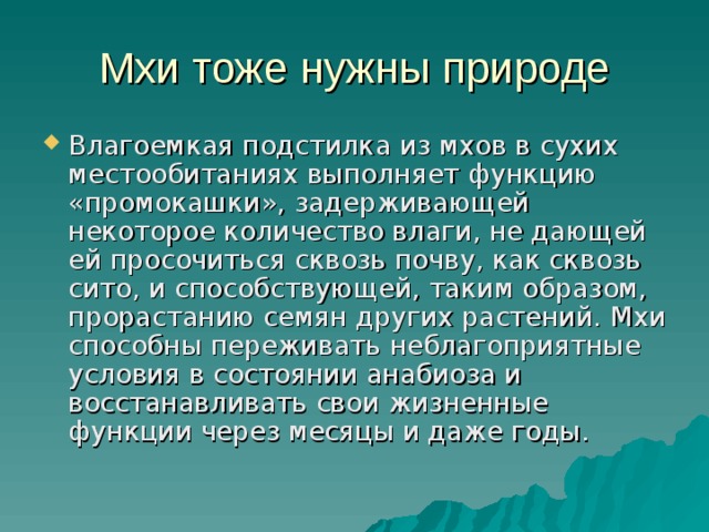 Мхи тоже нужны природе Влагоемкая подстилка из мхов в сухих местообитаниях выполняет функцию «промокашки», задерживающей некоторое количество влаги, не дающей ей просочиться сквозь почву, как сквозь сито, и способствующей, таким образом, прорастанию семян других растений. Мхи способны переживать неблагоприятные условия в состоянии анабиоза и восстанавливать свои жизненные функции через месяцы и даже годы. 