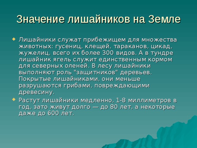 Значение лишайников на Земле Лишайники служат прибежищем для множества животных: гусениц, клещей, тараканов, цикад, жужелиц, всего их более 300 видов. А в тундре лишайник ягель служит единственным кормом для северных оленей. В лесу лишайники выполняют роль 