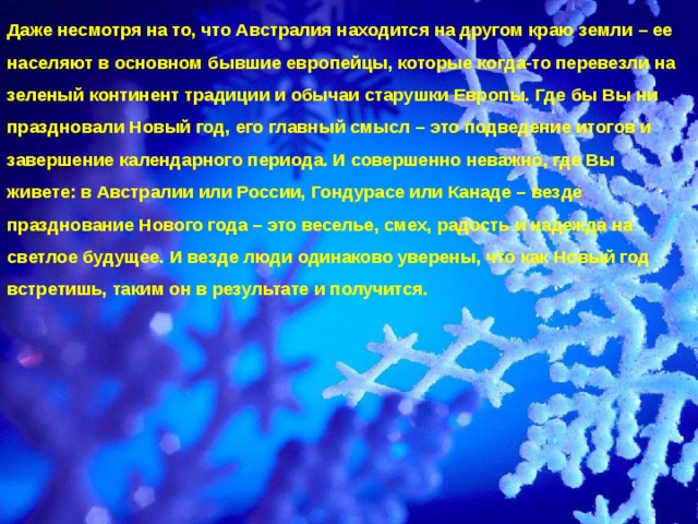 Даже несмотря на то, что Австралия находится на другом краю земли – ее населяют в основном бывшие европейцы, которые когда-то перевезли на зеленый континент традиции и обычаи старушки Европы. Где бы Вы ни праздновали Новый год, его главный смысл – это подведение итогов и завершение календарного периода. И совершенно неважно, где Вы живете: в Австралии или России, Гондурасе или Канаде – везде празднование Нового года – это веселье, смех, радость и надежда на светлое будущее. И везде люди одинаково уверены, что как Новый год встретишь, таким он в результате и получится.    