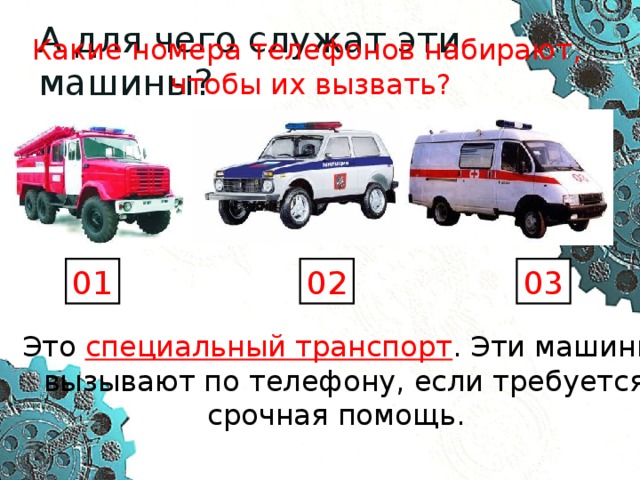 А для чего служат эти машины? Какие номера телефонов набирают,  чтобы их вызвать? 01 02 03 Это специальный транспорт . Эти машины  вызывают по телефону, если требуется срочная помощь. 