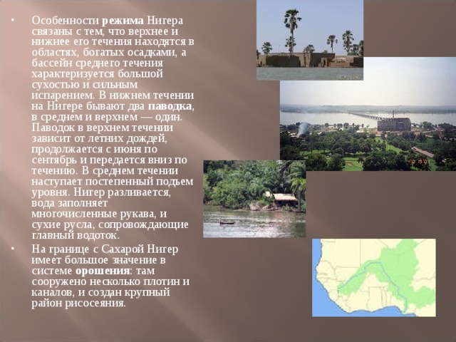 Особенности режима Нигера связаны с тем, что верхнее и нижнее его течения находятся в областях, богатых осадками, а бассейн среднего течения характеризуется большой сухостью и сильным испарением. В нижнем течении на Нигере бывают два паводка , в среднем и верхнем — один. Паводок в верхнем течении зависит от летних дождей, продолжается с июня по сентябрь и передается вниз по течению. В среднем течении наступает постепенный подъем уровня. Нигер разливается, вода заполняет многочисленные рукава, и сухие русла, сопровождающие главный водоток. На границе с Сахарой Нигер имеет большое значение в системе орошения : там сооружено несколько плотин и каналов, и создан крупный район рисосеяния.  