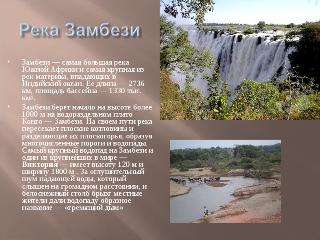 Замбези — самая большая река Южной Африки и самая крупная из рек материка, впадающих в Индийский океан. Ее длина — 2736 км, площадь бассейна — 1330 тыс. км 2 . Замбези берет начало на высоте более 1000 м на водораздельном плато Конго — Замбези. На своем пути река пересекает плоские котловины и разделяющие их плоскогорья, образуя многочисленные пороги и водопады. Самый крупный водопад на Замбези и один из крупнейших в мире — Виктория — имеет высоту 120 м и ширину 1800 м . За оглушительный шум падающей воды, который слышен на громадном расстоянии, и белоснежный столб брызг местные жители дали водопаду образное название — «гремящий дым»  