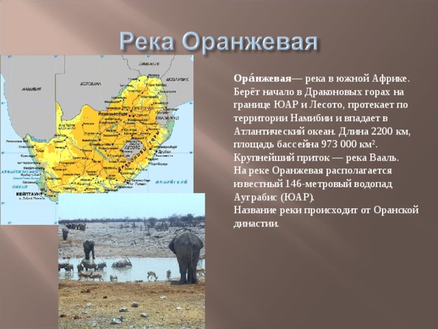 Ора́нжевая — река в южной Африке. Берёт начало в Драконовых горах на границе ЮАР и Лесото, протекает по территории Намибии и впадает в Атлантический океан. Длина 2200 км, площадь бассейна 973 000 км². Крупнейший приток — река Вааль. На реке Оранжевая располагается известный 146-метровый водопад Ауграбис (ЮАР). Название реки происходит от Оранской династии. 