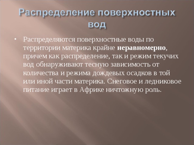 Распределяются поверхностные воды по территории материка крайне неравномерно , причем как распределение, так и режим текучих вод обнаруживают тесную зависимость от количества и режима дождевых осадков в той или иной части материка. Снеговое и ледниковое питание играет в Африке ничтожную роль.  