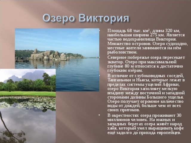 Площадь 68 тыс. км², длина 320 км, наибольшая ширина 275 км. Является частью водохранилища Виктория. Множество островов. Озеро судоходно, местные жители занимаются на нём рыболовством. Северное побережье озера пересекает экватор. Озеро при максимальной глубине 80 м относится к достаточно глубоким озёрам. В отличие от глубоководных соседей, Танганьики и Ньясы, которые лежат в пределах системы ущелий Африки, озеро Виктория заполняет мелкую впадину между восточной и западной сторонами долины Большого ущелья. Озеро получает огромное количество воды от дождей, больше чем от всех своих притоков. В окрестностях озера проживают 30 миллионов человек. На южных и западных берегах озера живёт народ хайя, который умел выращивать кофе ещё задолго до прихода европейцев.  