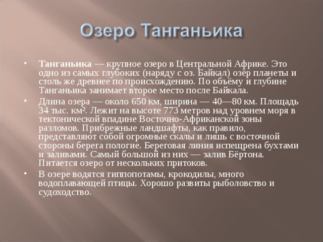 Танганьика  — крупное озеро в Центральной Африке. Это одно из самых глубоких (наряду с оз. Байкал) озёр планеты и столь же древнее по происхождению. По объёму и глубине Танганьика занимает второе место после Байкала. Длина озера — около 650 км, ширина — 40—80 км. Площадь 34 тыс. км². Лежит на высоте 773 метров над уровнем моря в тектонической впадине Восточно-Африканской зоны разломов. Прибрежные ландшафты, как правило, представляют собой огромные скалы и лишь с восточной стороны берега пологие. Береговая линия испещрена бухтами и заливами. Самый большой из них — залив Бёртона. Питается озеро от нескольких притоков. В озере водятся гиппопотамы, крокодилы, много водоплавающей птицы. Хорошо развиты рыболовство и судоходство.  