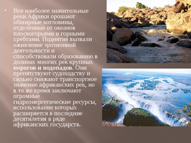 Все наиболее значительные реки Африки орошают обширные котловины, отделенные от океанов плоскогорьями и горными хребтами. Поднятия вызвали оживление эрозионной деятельности и способствовали образованию в долинах многих рек крупных порогов и водопадов . Они препятствуют судоходству и сильно снижают транспортное значение африканских рек, но в то же время заключают огромные гидроэнергетические ресурсы, использование которых расширяется в последние десятилетия в ряде африканских государств. 