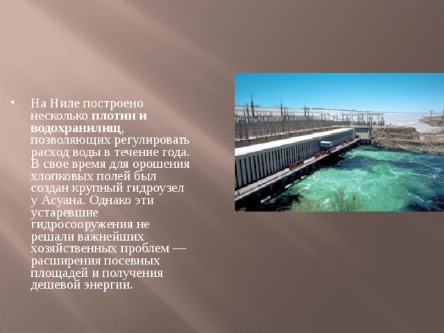 На Ниле построено несколько плотин и водохранилищ , позволяющих регулировать расход воды в течение года. В свое время для орошения хлопковых полей был создан крупный гидроузел у Асуана. Однако эти устаревшие гидросооружения не решали важнейших хозяйственных проблем — расширения посевных площадей и получения дешевой энергии.  