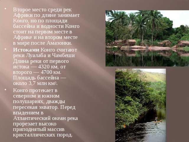 Второе место среди рек Африки по длине занимает Конго, но по площади бассейна и водности Конго стоит на первом месте в Африке и на втором месте в мире после Амазонки. Истоками Конго считают реки Луалаба и Чамбеши Длина реки от первого истока — 4320 км, от второго — 4700 км. Площадь бассейна — около 3,7 млн км 2 . Конго протекает в северном и южном полушариях, дважды пересекая экватор. Перед впадением в Атлантический океан река прорезает высоко приподнятый массив кристаллических пород.  