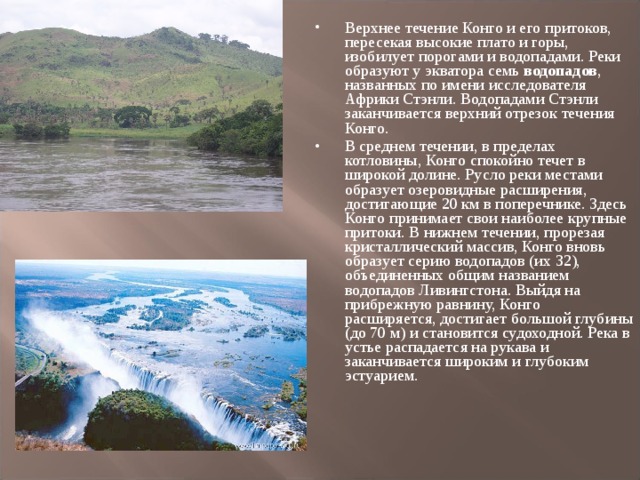 Верхнее течение Конго и его притоков, пересекая высокие плато и горы, изобилует порогами и водопадами. Реки образуют у экватора семь водопадов , названных по имени исследователя Африки Стэнли. Водопадами Стэнли заканчивается верхний отрезок течения Конго. В среднем течении, в пределах котловины, Конго спокойно течет в широкой долине. Русло реки местами образует озеровидные расширения, достигающие 20 км в поперечнике. Здесь Конго принимает свои наиболее крупные притоки. В нижнем течении, прорезая кристаллический массив, Конго вновь образует серию водопадов (их 32), объединенных общим названием водопадов Ливингстона. Выйдя на прибрежную равнину, Конго расширяется, достигает большой глубины (до 70 м) и становится судоходной. Река в устье распадается на рукава и заканчивается широким и глубоким эстуарием.  
